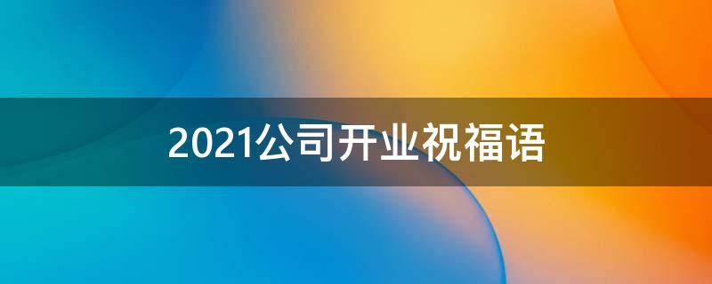 2021公司开业祝福语（2021公司开业祝福语大全）
