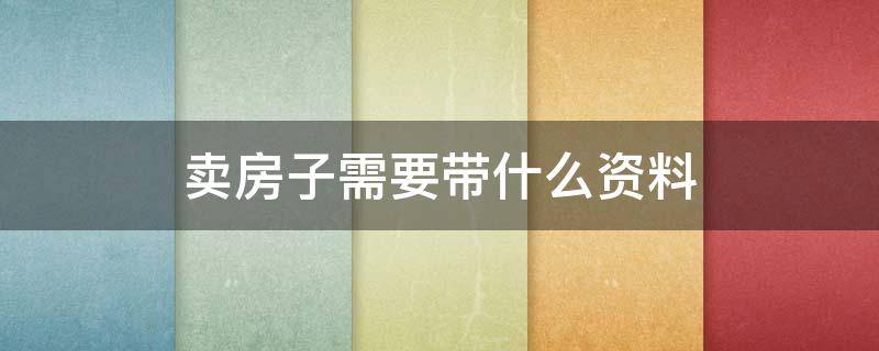 卖房子需要带什么资料（卖房子需要带什么资料去办理）