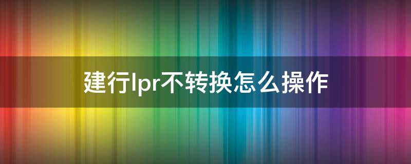 建行lpr不转换怎么操作 建行lpr不办理是默认什么