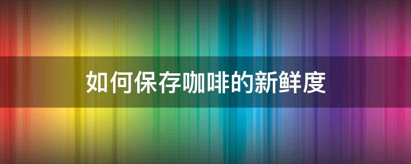 如何保存咖啡的新鲜度 咖啡怎么保鲜