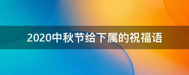 2021中秋节给下属的祝福语 2021中秋节给下属的祝福语怎么说