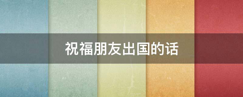祝福朋友出国的话 祝朋友出国的祝福语