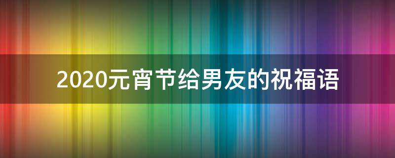 2021元宵节给男友的祝福语（元宵节给男朋友最感人的祝福）