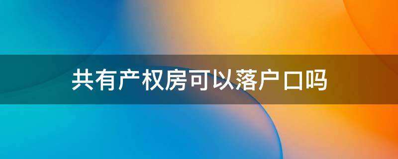 共有产权房可以落户口吗（共有产权房可以落户口吗北京）