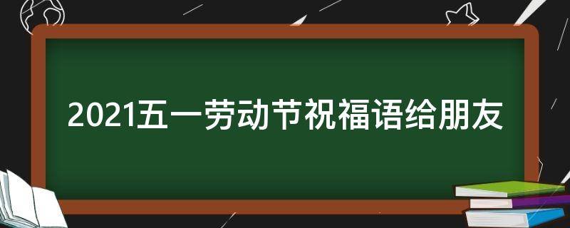 2021五一劳动节祝福语给朋友 五一劳动节给朋友的祝福
