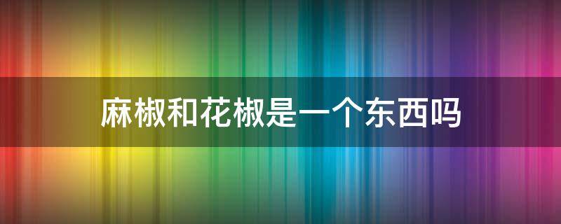 麻椒和花椒是一个东西吗 麻椒和花椒是一个东西吗为什么