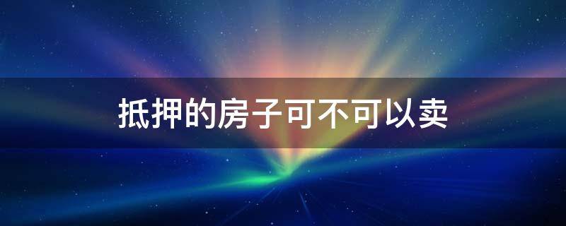 抵押的房子可不可以卖（抵押的房子能不能卖）
