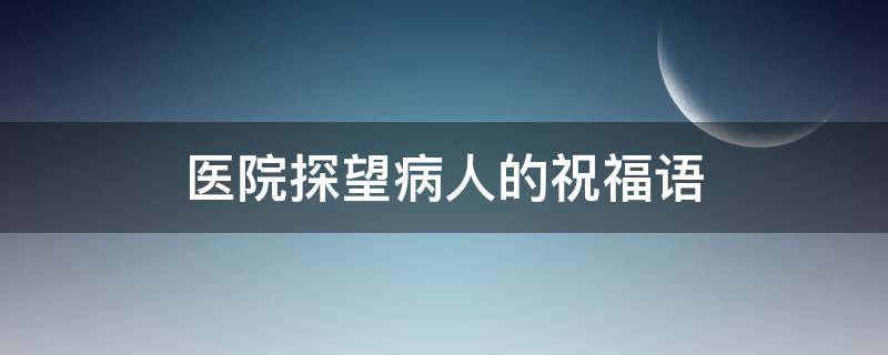 医院探望病人的祝福语 医院探望病人的说说