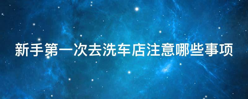 新手第一次去洗车店注意哪些事项（第一次去洗车店怎么说）