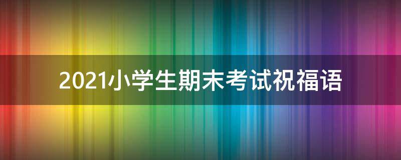 2021小学生期末考试祝福语 2021小学生期末考试祝福语简短