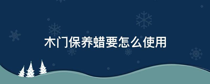 木门保养蜡要怎么使用 木门打蜡保养