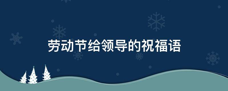 劳动节给领导的祝福语（劳动节给领导的祝福语怎么说）