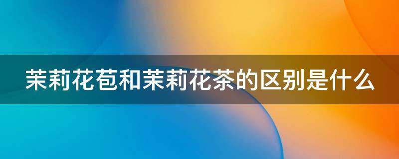 茉莉花苞和茉莉花茶的区别是什么（茉莉花苞和茉莉花茶有什么区别）