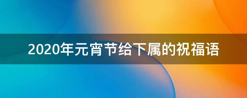 2021年元宵节给下属的祝福语 过年给下属祝福语
