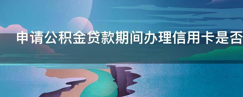 申请公积金贷款期间办理信用卡是否有影响