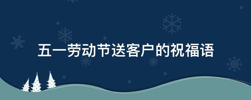 五一劳动节送客户的祝福语（五一节劳动节祝福送客户）