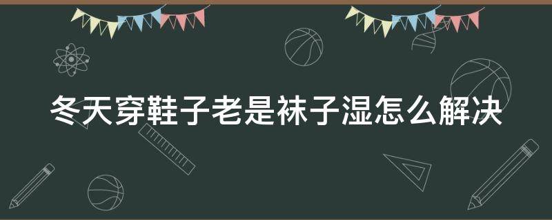 冬天穿鞋子老是袜子湿怎么解决 冬天穿鞋子老是袜子湿是什么原因