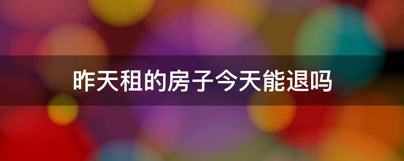昨天租的房子今天能退吗（昨天租的房子今天能退吗怎么退）
