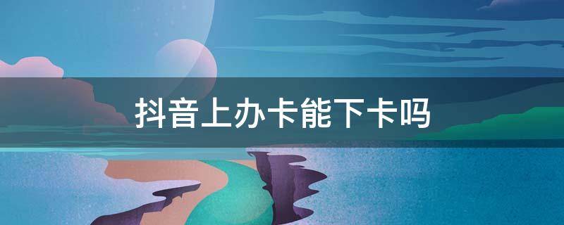 抖音上办卡能下卡吗 在抖音上办卡
