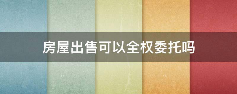 房屋出售可以全权委托吗 房屋出售可以全权委托吗