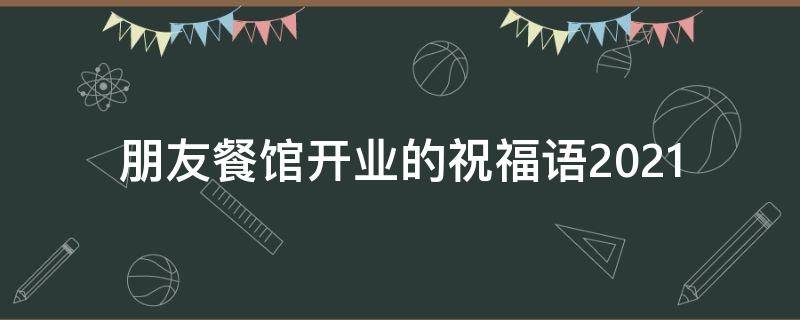 朋友餐馆开业的祝福语2021（朋友餐馆开业的祝福语2021年）