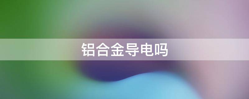 铝合金导电吗（铝合金导电吗）