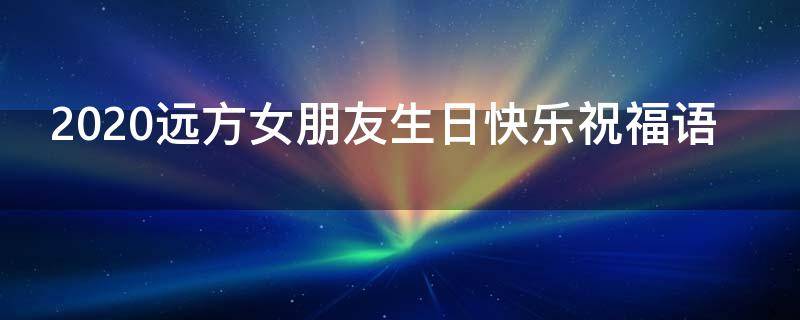 2021远方女朋友生日快乐祝福语（送给远方女朋友的生日祝福）