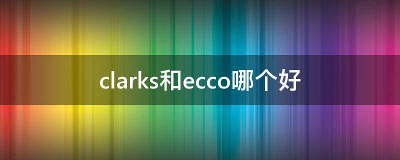 clarks和ecco哪个好（clarks和ecco哪个好 知乎）