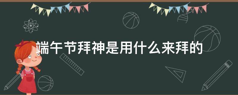端午节拜神是用什么来拜的（端午节要拜什么神）