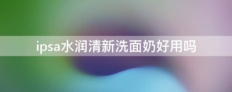 ipsa水润清新洗面奶好用吗（ipsa清洁面膜怎么样）