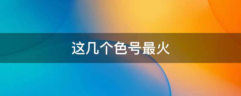这几个色号最火（热门色号排名）