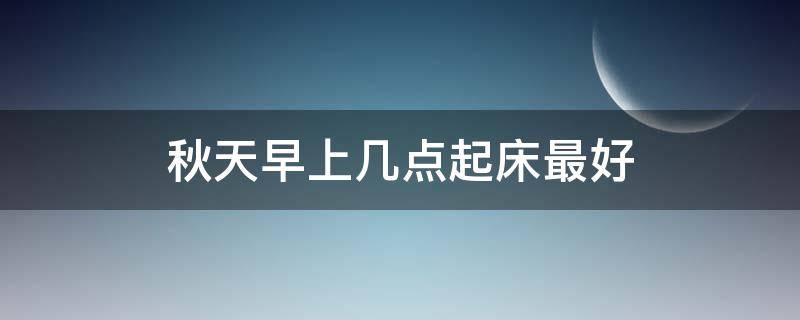 秋天早上几点起床最好（秋天早上几点起床最好健康）