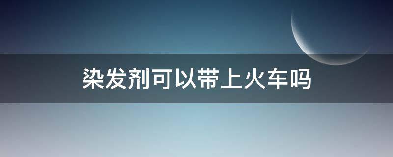 染发剂可以带上火车吗（染发剂可以带上火车吗铁吗）