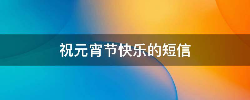 祝元宵节快乐的短信（祝元宵节快乐的短信内容）
