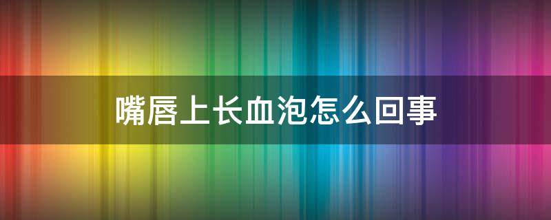 嘴唇上长血泡怎么回事 嘴唇上长血泡怎么回事?