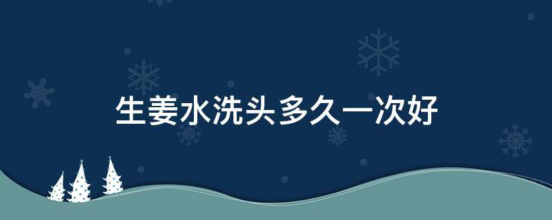 生姜水洗头多久一次好（生姜水洗头多久一次好呢）