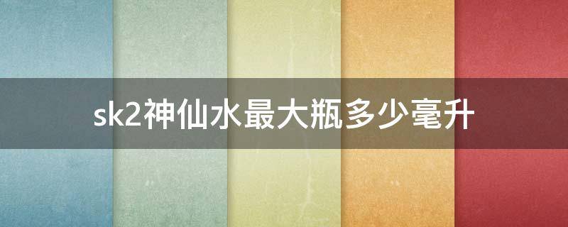 sk2神仙水最大瓶多少毫升 sk2神仙水都有多少毫升