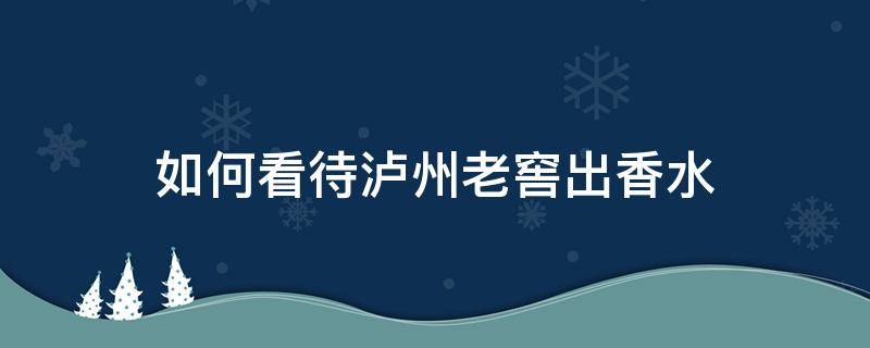 如何看待泸州老窖出香水（泸州老窖香水多少钱一瓶）