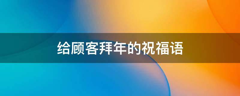 给顾客拜年的祝福语（给顾客拜年的祝福语祝福全家人）