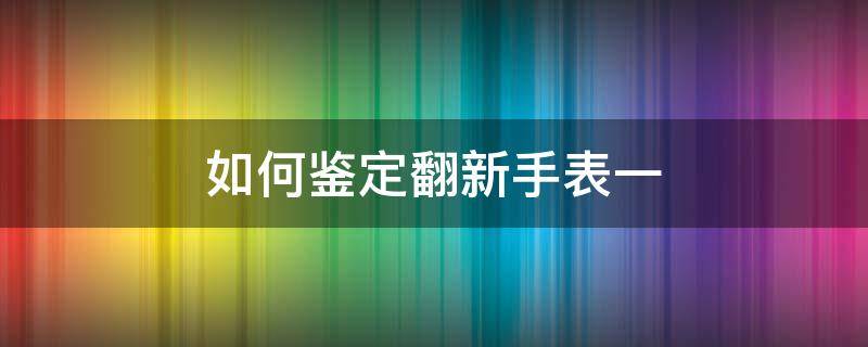 如何鉴定翻新手表一（怎么验证翻新手表）