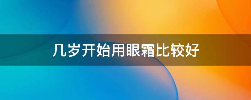 几岁开始用眼霜比较好（几岁开始用眼霜比较好一点）