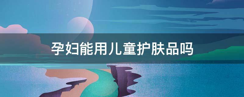 孕妇能用儿童护肤品吗（孕妇可以用儿童护肤品吗?）