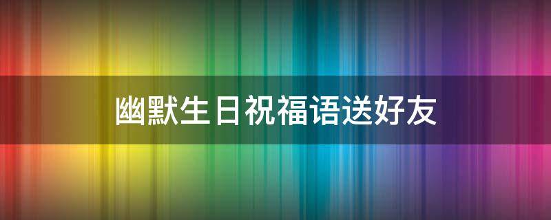 幽默生日祝福语送好友（幽默生日祝福语送好友的句子）