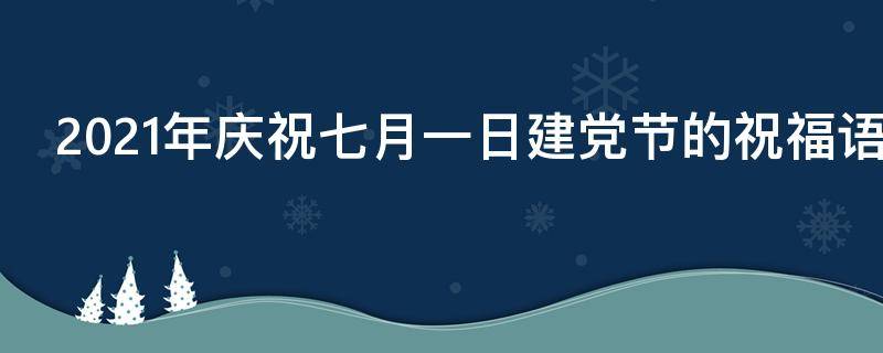 2021年庆祝七月一日建党节的祝福语 2021年7月1日建党祝福