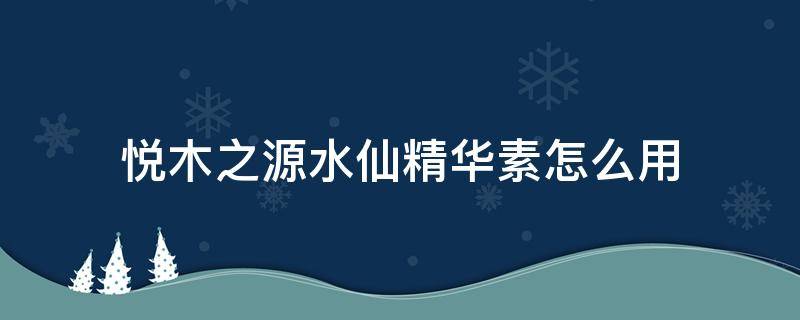 悦木之源水仙精华素怎么用（悦木之源水仙精华素怎么样）