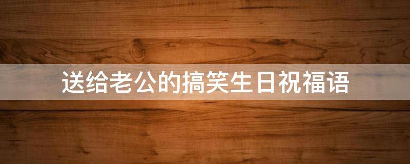 送给老公的搞笑生日祝福语（送给老公的搞笑生日祝福语言）