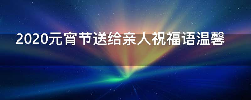 2021元宵节送给亲人祝福语温馨 元宵节祝福亲人短语
