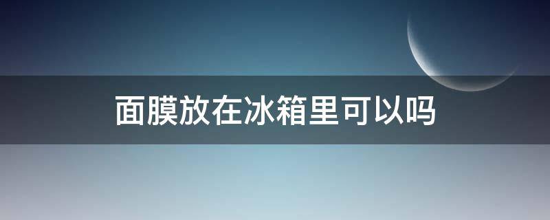 面膜放在冰箱里可以吗 面膜放在冰箱里再拿出来放行吗