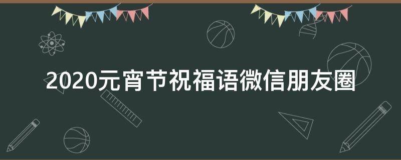 2021元宵节祝福语微信朋友圈（元宵节微信朋友圈祝福语2020）