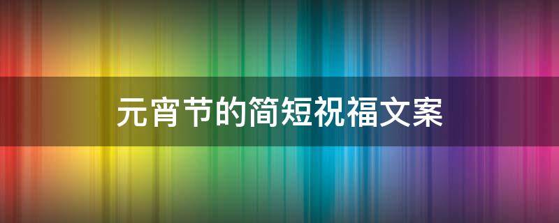 元宵节的简短祝福文案 元宵节的简短祝福文案短句